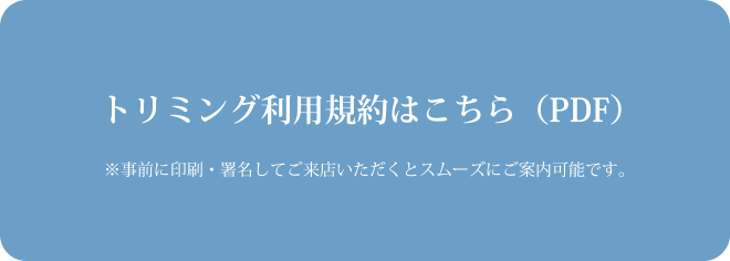 トリミング利用規約はこちら（PDF） ※事前に印刷･署名してご来店いただくとスムーズにご案内可能です｡